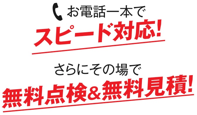 お電話一本でスピード対応！さらにその場で無料点検＆無料見積！