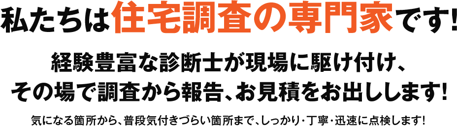 私たちは住宅調査の専門家です！経験豊富な診断士が現場に駆けつけ、その場で調査から報告、お見積りをお出しします！ 